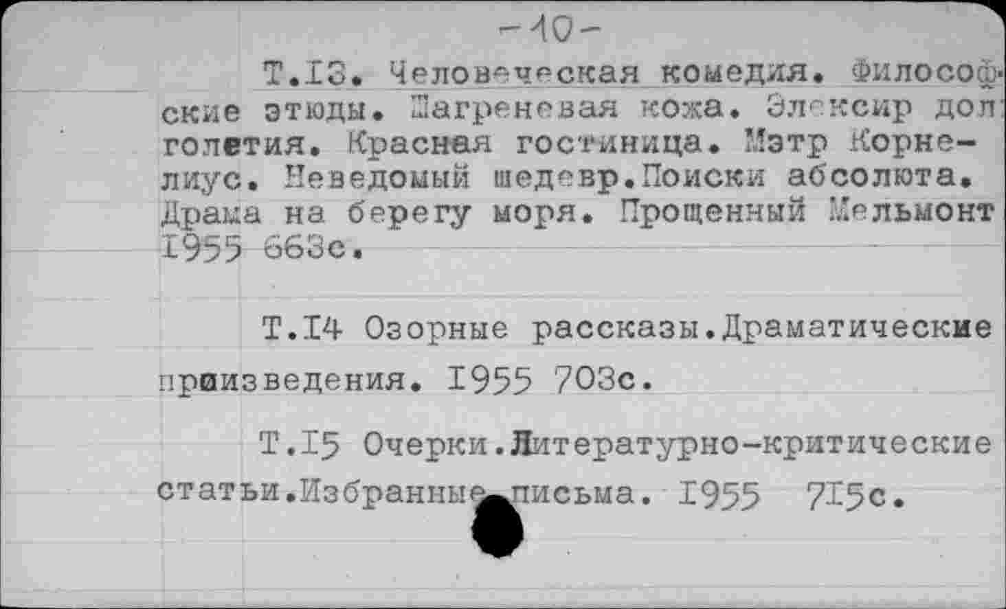 ﻿-40-
Т.13. Человеческая комедия. Философ' ские этюды. Шагреневая кожа. Элексир дол голетия. Красная гостиница. Мэтр Корнелиус. Неведомый шедевр.Поиски абсолюта. Драма на берегу моря. Прощенный Мельмонт 1955 663с.
Т.14 Озорные рассказы.Драматические приизведения. 1955 703с.
Т.15 Очерки.Литературно-критические статьи.Избранны е^письма. 1955 715с.